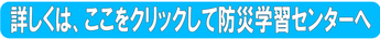 詳しくは、ここをクリックして防災学習センターへ