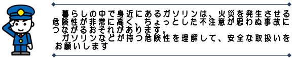 イラスト：暮らしの中で身近なガソリンは、火災を発生させる危険性が非常に高く、ちょっとした不注意が思わぬ事故につながるおそれがあります。ガソリンなどが持つ危険性を理解して、安全な取扱いをお願いします