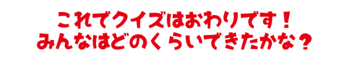 これでクイズはおわりです！みんなはどのくらいできたかな？