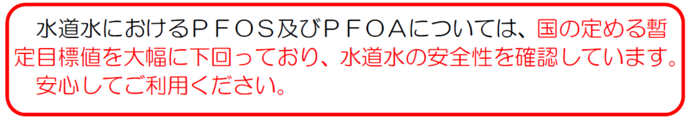 水道水におけるPFOS及びPFOAについては、国の定める暫定目標値を大幅に下回っており、水道水の安全性を確認しています。 安心してご利用ください。